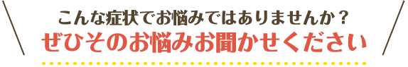 こんな症状でお悩みではありませんか？お任せください！ぜひそのお悩みお聞かせください。